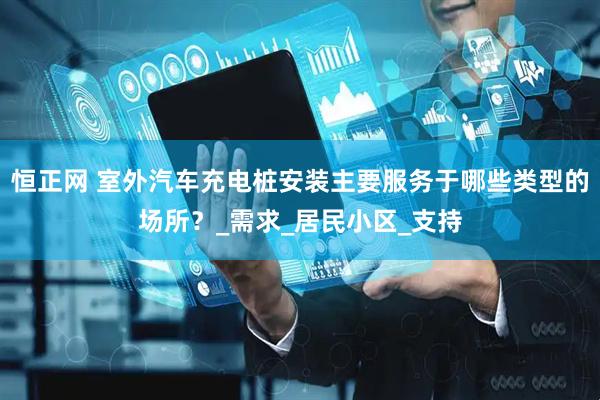 恒正网 室外汽车充电桩安装主要服务于哪些类型的场所？_需求_居民小区_支持