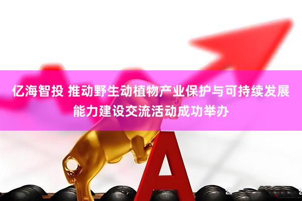 亿海智投 推动野生动植物产业保护与可持续发展能力建设交流活动成功举办