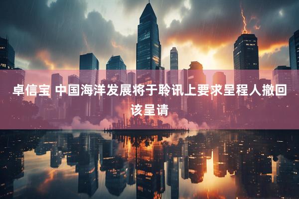 卓信宝 中国海洋发展将于聆讯上要求呈程人撤回该呈请