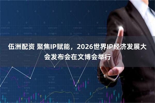 伍洲配资 聚焦IP赋能，2026世界IP经济发展大会发布会在文博会举行