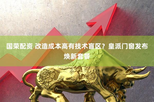 国荣配资 改造成本高有技术盲区？皇派门窗发布焕新套餐