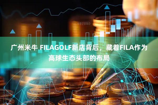 广州米牛 FILAGOLF新店背后，藏着FILA作为高球生态头部的布局