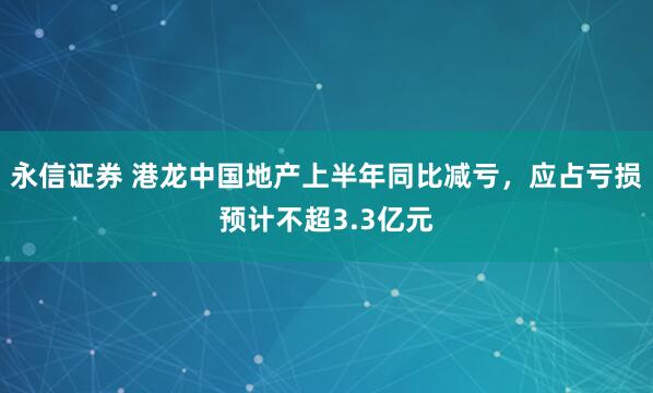 永信证券 港龙中国地产上半年同比减亏，应占亏损预计不超3.3亿元