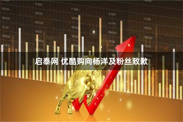 启泰网 优酷购向杨洋及粉丝致歉