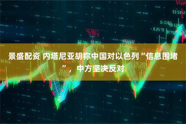 景盛配资 内塔尼亚胡称中国对以色列“信息围堵”，中方坚决反对