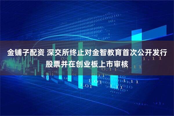 金铺子配资 深交所终止对金智教育首次公开发行股票并在创业板上市审核