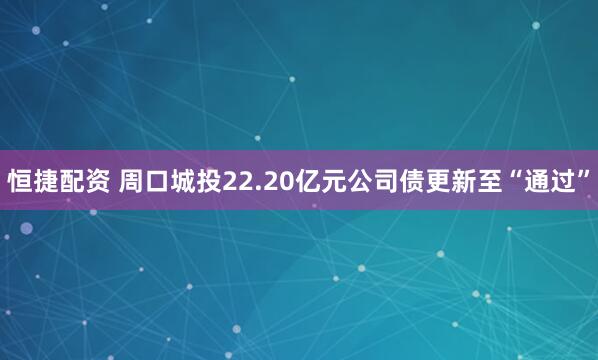 恒捷配资 周口城投22.20亿元公司债更新至“通过”