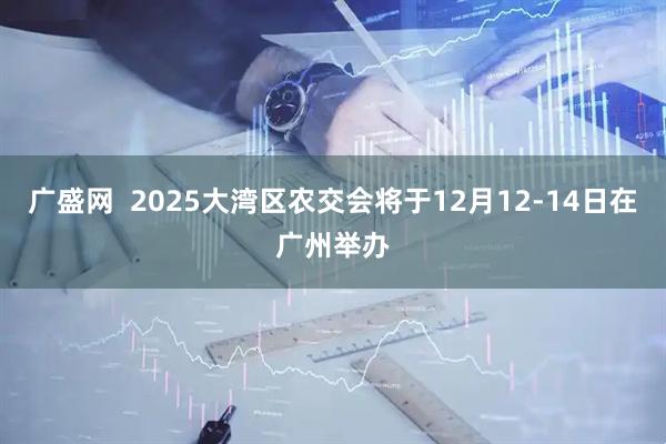 广盛网  2025大湾区农交会将于12月12-14日在广州举办