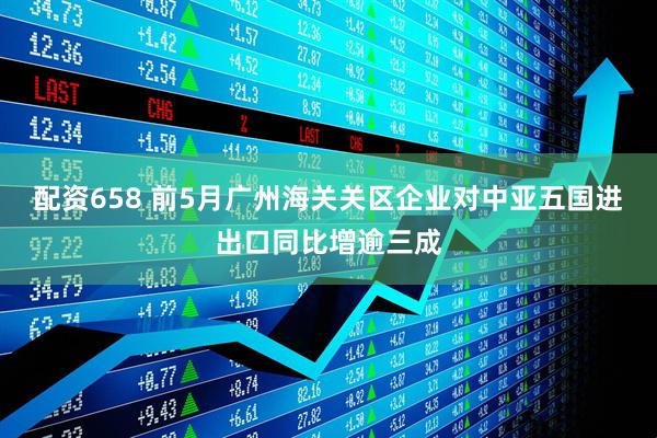 配资658 前5月广州海关关区企业对中亚五国进出口同比增逾三成
