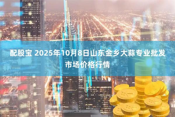 配股宝 2025年10月8日山东金乡大蒜专业批发市场价格行情