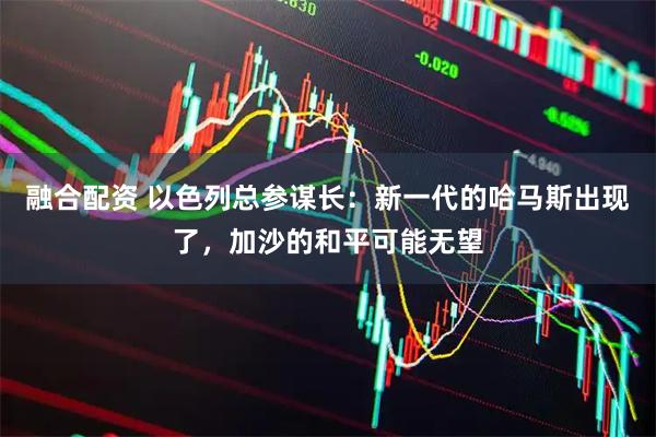 融合配资 以色列总参谋长：新一代的哈马斯出现了，加沙的和平可能无望