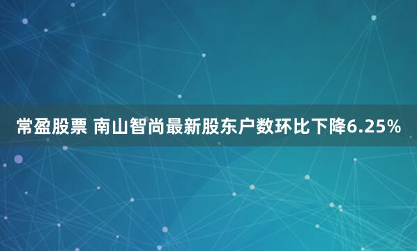 常盈股票 南山智尚最新股东户数环比下降6.25%
