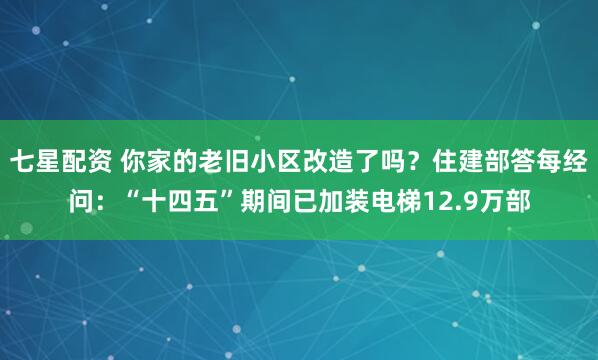 七星配资 你家的老旧小区改造了吗？住建部答每经问：“十四五”期间已加装电梯12.9万部