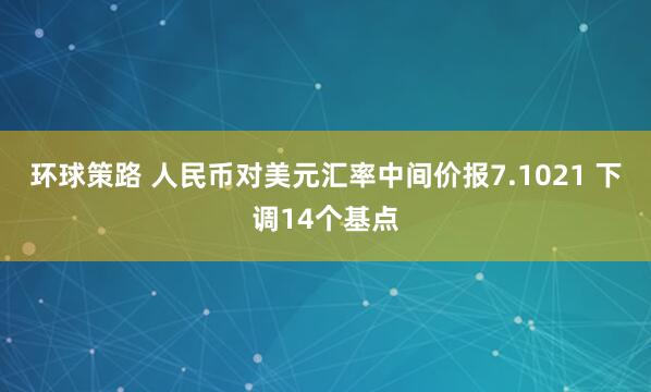 环球策路 人民币对美元汇率中间价报7.1021 下调14个基点