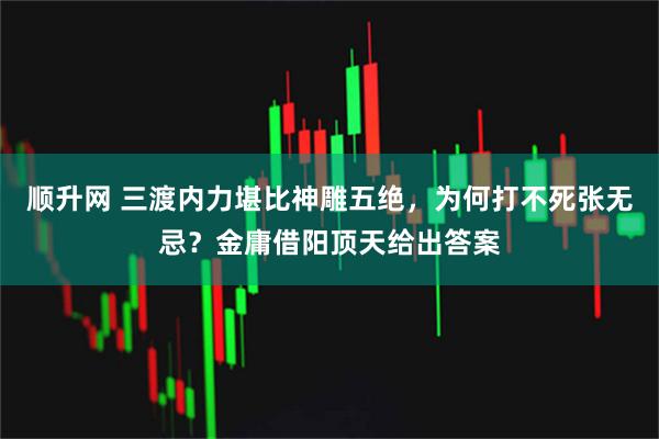 顺升网 三渡内力堪比神雕五绝，为何打不死张无忌？金庸借阳顶天给出答案