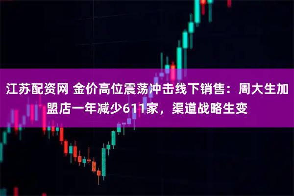 江苏配资网 金价高位震荡冲击线下销售：周大生加盟店一年减少611家，渠道战略生变