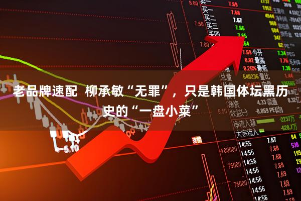 老品牌速配  柳承敏“无罪”，只是韩国体坛黑历史的“一盘小菜”