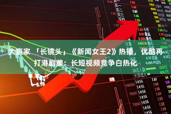 大赢家 「长镜头」《新闻女王2》热播，优酷再打港剧牌：长短视频竞争白热化