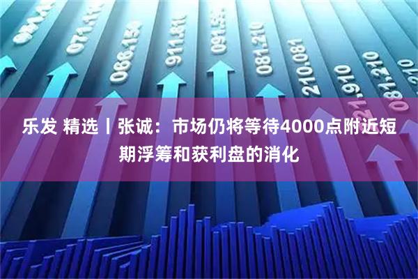 乐发 精选丨张诚：市场仍将等待4000点附近短期浮筹和获利盘的消化