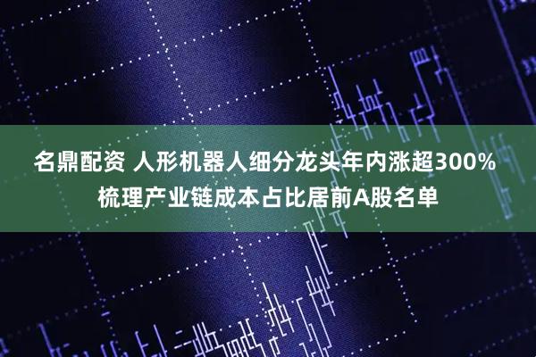名鼎配资 人形机器人细分龙头年内涨超300% 梳理产业链成本占比居前A股名单