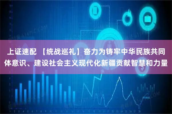 上证速配 【统战巡礼】奋力为铸牢中华民族共同体意识、建设社会主义现代化新疆贡献智慧和力量