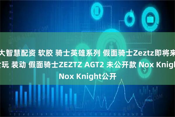 大智慧配资 软胶 骑士英雄系列 假面骑士Zeztz即将来袭，食玩 装动 假面骑士ZEZTZ AGT2 未公开款 Nox Knight公开