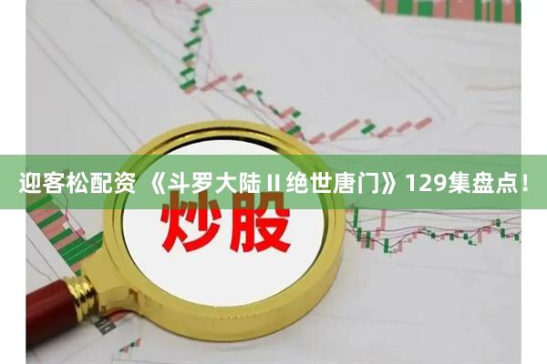 迎客松配资 《斗罗大陆Ⅱ绝世唐门》129集盘点！
