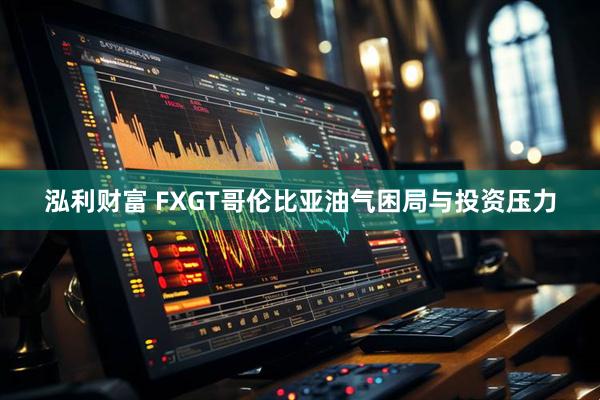泓利财富 FXGT哥伦比亚油气困局与投资压力