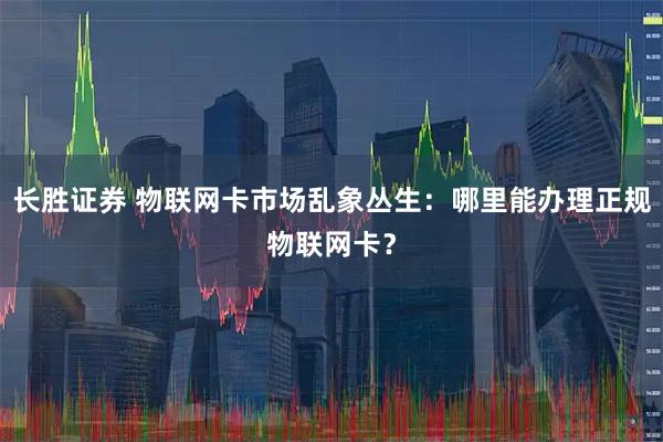 长胜证券 物联网卡市场乱象丛生：哪里能办理正规物联网卡？
