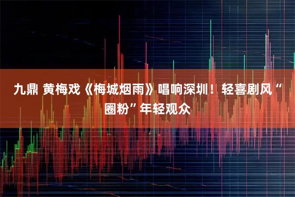 九鼎 黄梅戏《梅城烟雨》唱响深圳！轻喜剧风“圈粉”年轻观众